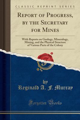 Read Report of Progress, by the Secretary for Mines: With Reports on Geology, Mineralogy, Mining, and the Physical Structure of Various Parts of the Colony (Classic Reprint) - Reginald A F Murray file in PDF