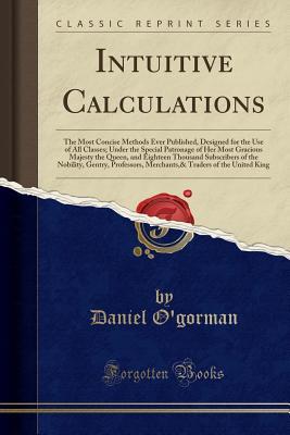 Read Intuitive Calculations: The Most Concise Methods Ever Published, Designed for the Use of All Classes; Under the Special Patronage of Her Most Gracious Majesty the Queen, and Eighteen Thousand Subscribers of the Nobility, Gentry, Professors, Merchants,& Tr - Daniel O'Gorman | ePub