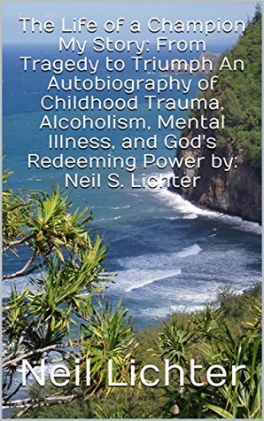Read The Life of a Champion My Story: From Tragedy to Triumph An Autobiography of Childhood Trauma, Alcoholism, Mental Illness, and God's Redeeming Power by: Neil S. Lichter - Neil Lichter file in PDF