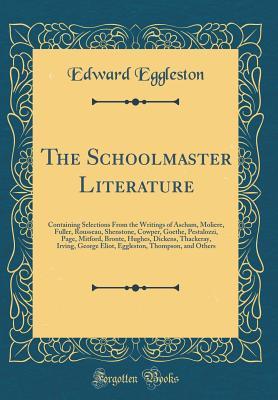 Read online The Schoolmaster Literature: Containing Selections from the Writings of Ascham, Moliere, Fuller, Rousseau, Shenstone, Cowper, Goethe, Pestalozzi, Page, Mitford, Bronte, Hughes, Dickens, Thackeray, Irving, George Eliot, Eggleston, Thompson, and Others - Edward Eggleston | PDF