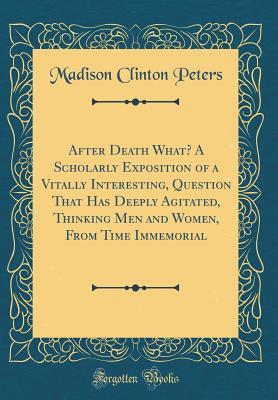 Read online After Death What? a Scholarly Exposition of a Vitally Interesting, Question That Has Deeply Agitated, Thinking Men and Women, from Time Immemorial (Classic Reprint) - Madison Clinton Peters | ePub