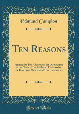Read online Ten Reasons: Proposed to His Adversaries for Disputation in the Name of the Faith and Presented to the Illustrious Members of Our Universities (Classic Reprint) - Edmund Campion file in ePub