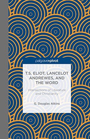 Read online T.S. Eliot, Lancelot Andrewes, and the Word: Intersections of Literature and Christianity (Palgrave Pivot) - G. Douglas Atkins | PDF
