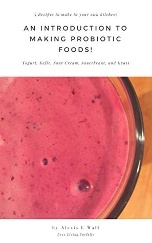 Read online An Introduction to Making Probiotic Foods!: 5 Recipes to make in your own kitchen! Yogurt, Kefir, Sour Cream, Sauerkraut, and Kvass - Alexis Wall | PDF