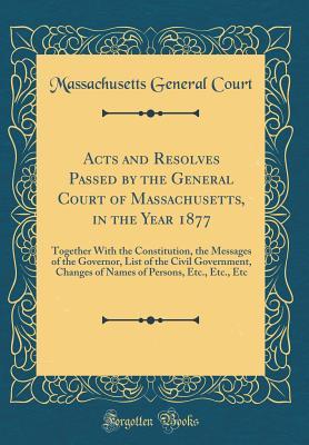 Read online Acts and Resolves Passed by the General Court of Massachusetts, in the Year 1877: Together with the Constitution, the Messages of the Governor, List of the Civil Government, Changes of Names of Persons, Etc., Etc., Etc (Classic Reprint) - Massachusetts General Court file in PDF