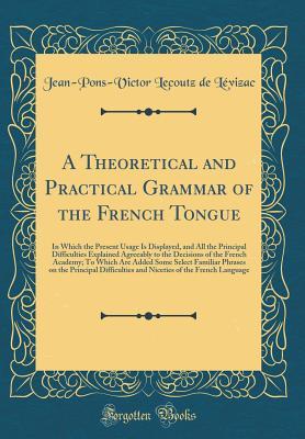 Read A Theoretical and Practical Grammar of the French Tongue: In Which the Present Usage Is Displayed, and All the Principal Difficulties Explained Agreeably to the Decisions of the French Academy; To Which Are Added Some Select Familiar Phrases on the Princi - Jean-Pons-Victor Lecoutz de Levizac | ePub