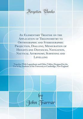 Read An Elementary Treatise on the Application of Trigonometry to Orthographic and Stereographic Projection, Dialling, Mensuration of Heights and Distances, Navigation, Nautical Astronomy, Surveying and Levelling: Together with Logarithmic and Other Tables; de - John Farrar file in ePub