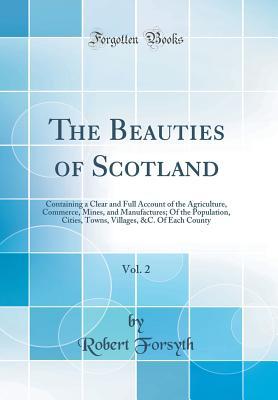 Read online The Beauties of Scotland, Vol. 2: Containing a Clear and Full Account of the Agriculture, Commerce, Mines, and Manufactures; Of the Population, Cities, Towns, Villages, &c. of Each County (Classic Reprint) - Robert Forsyth | PDF