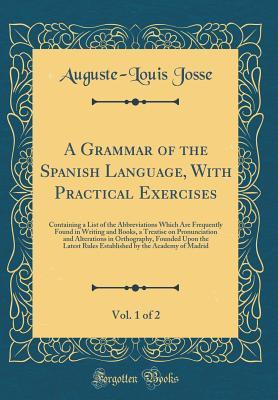 Download A Grammar of the Spanish Language, with Practical Exercises, Vol. 1 of 2: Containing a List of the Abbreviations Which Are Frequently Found in Writing and Books, a Treatise on Pronunciation and Alterations in Orthography, Founded Upon the Latest Rules Est - Auguste-Louis Josse | PDF