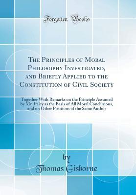 Read The Principles of Moral Philosophy Investigated, and Briefly Applied to the Constitution of Civil Society: Together with Remarks on the Principle Assumed by Mr. Paley as the Basis of All Moral Conclusions, and on Other Positions of the Same Author - Thomas Gisborne file in ePub