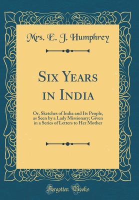 Read online Six Years in India: Or, Sketches of India and Its People, as Seen by a Lady Missionary; Given in a Series of Letters to Her Mother (Classic Reprint) - Mrs E J Humphrey | PDF