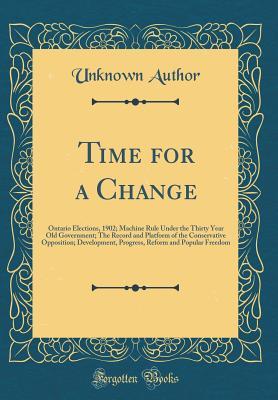 Download Time for a Change: Ontario Elections, 1902; Machine Rule Under the Thirty Year Old Government; The Record and Platform of the Conservative Opposition; Development, Progress, Reform and Popular Freedom (Classic Reprint) - Unknown | PDF