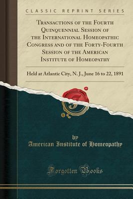 Read Transactions of the Fourth Quinquennial Session of the International Homeopathic Congress and of the Forty-Fourth Session of the American Institute of Homeopathy: Held at Atlantic City, N. J., June 16 to 22, 1891 (Classic Reprint) - American Institute of Homeopathy | ePub