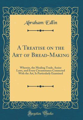 Download A Treatise on the Art of Bread-Making: Wherein, the Mealing Trade, Assize Laws, and Every Circumstance Connected with the Art, Is Particularly Examined (Classic Reprint) - Abraham Edlin file in PDF