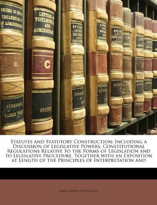 Read Statutes and Statutory Construction: Including a Discussion of Legislative Powers, Constitutional Regulations Relative to the Forms of Legislation and to Legislative Procedure, Together with an Exposition at Length of the Principles of Interpretation and - Jabez Gridley Sutherland | PDF
