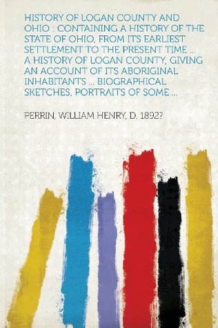 Read online History of Logan County and Ohio: Containing a History of the State of Ohio, from Its Earliest Settlement to the Present Time  a History of Logan C - Perrin William Henry D. 1892? file in PDF