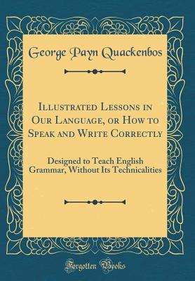 Read online Illustrated Lessons in Our Language, or How to Speak and Write Correctly: Designed to Teach English Grammar, Without Its Technicalities (Classic Reprint) - George Payn Quackenbos file in ePub