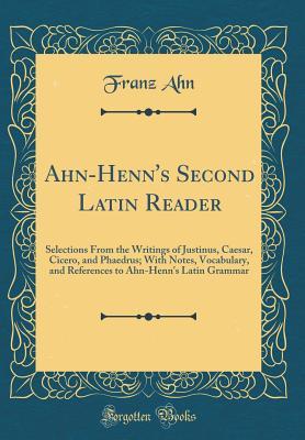 Read Ahn-Henn's Second Latin Reader: Selections from the Writings of Justinus, Caesar, Cicero, and Phaedrus; With Notes, Vocabulary, and References to Ahn-Henn's Latin Grammar (Classic Reprint) - Franz Ahn | PDF