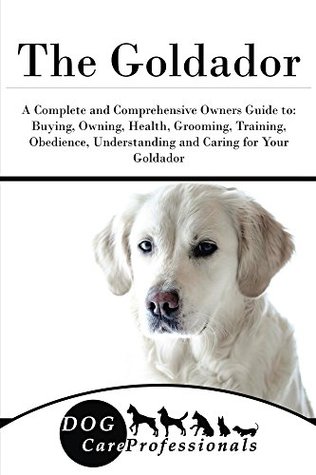 Read online The Goldador: A Complete and Comprehensive Owners Guide to: Buying, Owning, Health, Grooming, Training, Obedience, Understanding and Caring for Your Goldador  Caring for a Dog from a Puppy to Old Age 1) - Dog Care Professionals file in ePub