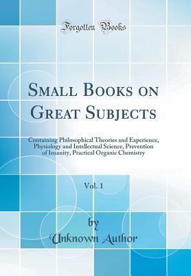Read online Small Books on Great Subjects, Vol. 1: Containing Philosophical Theories and Experience, Physiology and Intellectual Science, Prevention of Insanity, Practical Organic Chemistry (Classic Reprint) - Unknown | ePub