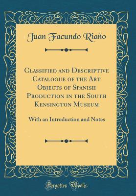 Read online Classified and Descriptive Catalogue of the Art Objects of Spanish Production in the South Kensington Museum: With an Introduction and Notes (Classic Reprint) - Juan Facundo Riano file in ePub