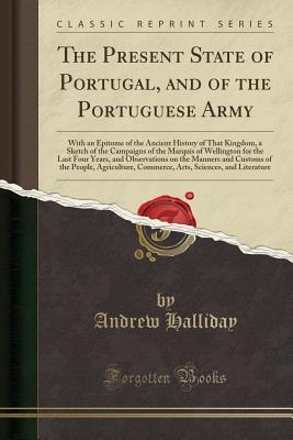 Download The Present State of Portugal, and of the Portuguese Army: With an Epitome of the Ancient History of That Kingdom, a Sketch of the Campaigns of the Marquis of Wellington for the Last Four Years, and Observations on the Manners and Customs of the People, a - Andrew Halliday | ePub