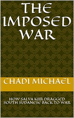 Read online THE IMPOSED WAR: HOW SALVA KIIR DRAGGED SOUTH SUDANESE BACK TO WAR - CHADI MICHAEL | PDF