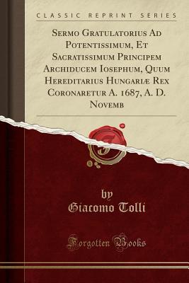 Read online Sermo Gratulatorius Ad Potentissimum, Et Sacratissimum Principem Archiducem Iosephum, Quum Hereditarius Hungari� Rex Coronaretur A. 1687, A. D. Novemb (Classic Reprint) - Giacomo Tolli | PDF