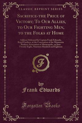 Download Sacrifice-The Price of Victory; To Our Allies, to Our Fighting Men, to the Folks at Home: Address Delivered by Captain Frank Edwards, Royal Fusiliers, at the Convention of the Minnesota Bankers Association at Minneapolis, on June Twenty-Eight, Nineteen Hu - Frank Edwards | PDF