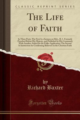 Download The Life of Faith: In Three Parts; The First Is a Sermon on Heb., II. 1. Formerly Preached Before His Majesty, and Published by His Command; With Another Added for the Fuller Application; The Second Is Instruction for Confirming Believers in the Christian - Richard Baxter | PDF