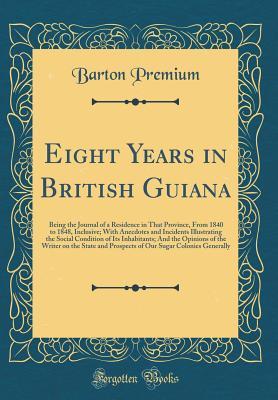 Read online Eight Years in British Guiana: Being the Journal of a Residence in That Province, from 1840 to 1848, Inclusive; With Anecdotes and Incidents Illustrating the Social Condition of Its Inhabitants; And the Opinions of the Writer on the State and Prospects of - Barton Premium | PDF