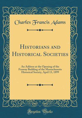 Read Historians and Historical Societies: An Address at the Opening of the Fenway Building of the Massachusetts Historical Society, April 13, 1899 (Classic Reprint) - Charles Francis Adams | PDF