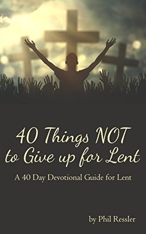 Read online 40 Things NOT to Give up for Lent: A 40 Day Devotional Guide for Lent - Phil Ressler | PDF