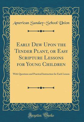 Read Early Dew Upon the Tender Plant, or Easy Scripture Lessons for Young Children: With Questions and Practical Instruction for Each Lesson (Classic Reprint) - American Sunday-School Union | ePub