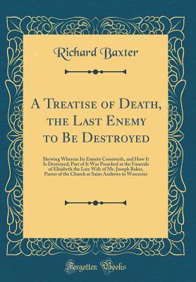 Read A Treatise of Death, the Last Enemy to Be Destroyed: Shewing Wherein Its Enmity Consisteth, and How It Is Destroyed; Part of It Was Preached at the Funerals of Elizabeth the Late Wife of Mr. Joseph Baker, Pastor of the Church at Saint Andrews in Worcester - Richard Baxter | PDF