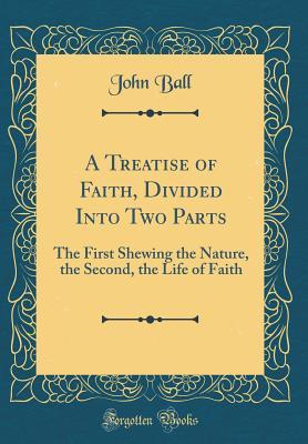 Download A Treatise of Faith, Divided Into Two Parts: The First Shewing the Nature, the Second, the Life of Faith (Classic Reprint) - John Ball file in PDF