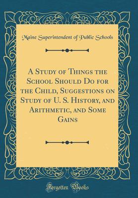 Download A Study of Things the School Should Do for the Child, Suggestions on Study of U. S. History, and Arithmetic, and Some Gains (Classic Reprint) - Maine Superintendent of Public Schools | PDF