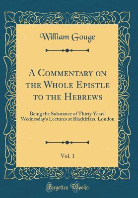 Read online A Commentary on the Whole Epistle to the Hebrews, Vol. 1: Being the Substance of Thirty Years' Wednesday's Lectures at Blackfriars, London (Classic Reprint) - William Gouge | ePub