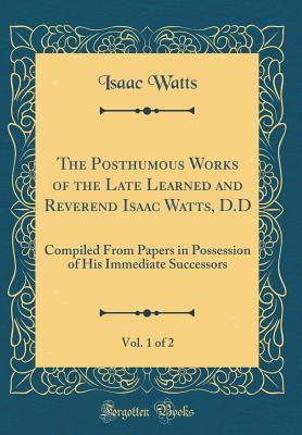 Read The Posthumous Works of the Late Learned and Reverend Isaac Watts, D.D, Vol. 1 of 2: Compiled from Papers in Possession of His Immediate Successors (Classic Reprint) - Isaac Watts | ePub