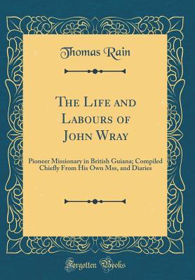 Download The Life and Labours of John Wray: Pioneer Missionary in British Guiana; Compiled Chiefly from His Own Mss, and Diaries (Classic Reprint) - Thomas Rain file in ePub