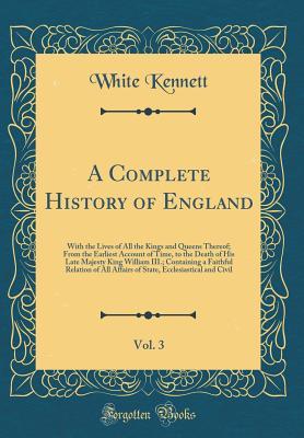 Download A Complete History of England, Vol. 3: With the Lives of All the Kings and Queens Thereof; From the Earliest Account of Time, to the Death of His Late Majesty King William III.; Containing a Faithful Relation of All Affairs of State, Ecclesiastical and CI - White Kennett file in PDF