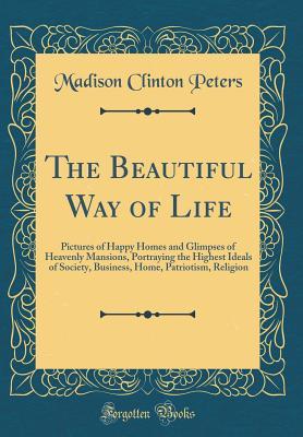 Download The Beautiful Way of Life: Pictures of Happy Homes and Glimpses of Heavenly Mansions, Portraying the Highest Ideals of Society, Business, Home, Patriotism, Religion (Classic Reprint) - Madison Clinton Peters file in PDF