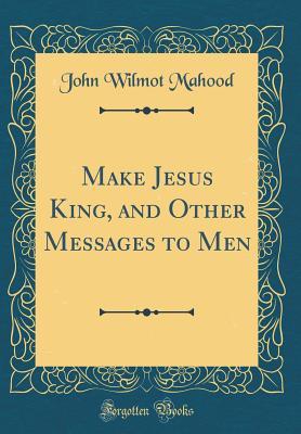 Read Make Jesus King, and Other Messages to Men (Classic Reprint) - John Wilmot Mahood | PDF