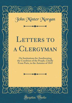 Read Letters to a Clergyman: On Institutions for Ameliorating the Condition of the People, Chiefly from Paris, in the Autumn of 1845 (Classic Reprint) - John Minter Morgan file in PDF