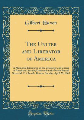 Read The Uniter and Liberator of America: A Memorial Discourse on the Character and Career of Abraham Lincoln; Delivered in the North Russell Street M. E. Church, Boston, Sunday, April 23, 1865 (Classic Reprint) - Gilbert Haven | ePub
