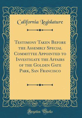 Read online Testimony Taken Before the Assembly Special Committee Appointed to Investigate the Affairs of the Golden Gate Park, San Francisco (Classic Reprint) - California Legislature file in PDF