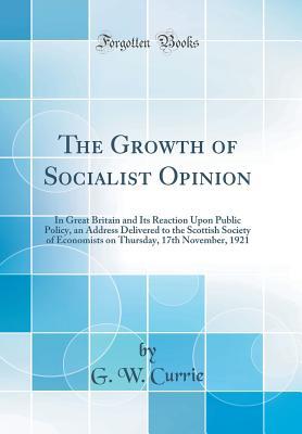 Read online The Growth of Socialist Opinion: In Great Britain and Its Reaction Upon Public Policy, an Address Delivered to the Scottish Society of Economists on Thursday, 17th November, 1921 (Classic Reprint) - G W Currie | PDF