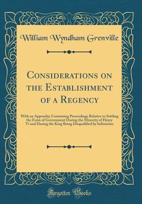 Read Considerations on the Establishment of a Regency: With an Appendix; Containing Proceedings Relative to Settling the Form of Government During the Minority of Henry VI and During the King Being Disqualified by Infirmities (Classic Reprint) - William Wyndham Grenville | ePub