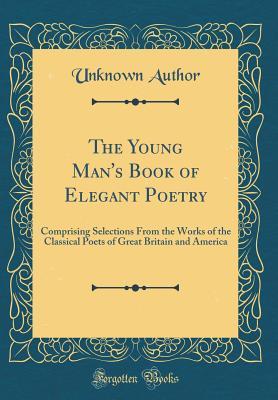 Download The Young Man's Book of Elegant Poetry: Comprising Selections from the Works of the Classical Poets of Great Britain and America (Classic Reprint) - Unknown | ePub