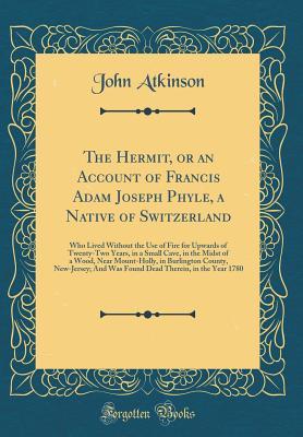 Read The Hermit, or an Account of Francis Adam Joseph Phyle, a Native of Switzerland: Who Lived Without the Use of Fire for Upwards of Twenty-Two Years, in a Small Cave, in the Midst of a Wood, Near Mount-Holly, in Burlington County, New-Jersey; And Was Found - John Atkinson | ePub